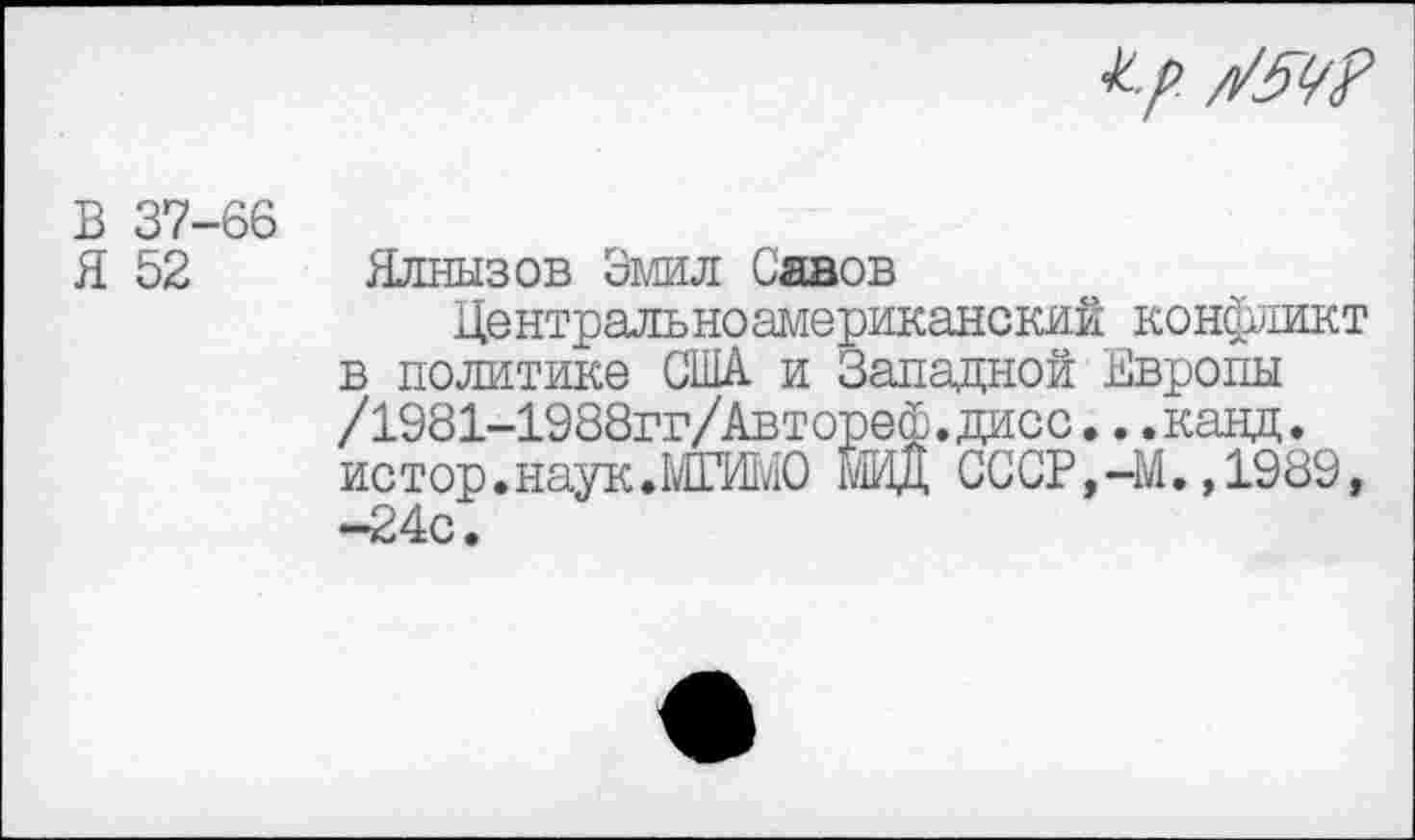 ﻿к.р. /1/5Ц?
В 37-66
Я 52
Ялнызов Эмил Санов
Центральноамериканский конфликт в политике США и Западной Европы /1981-1988гг/Автореф.дисс...канд. истор.наук.МГИМО МИД СССР,-М.,1989, -24с.